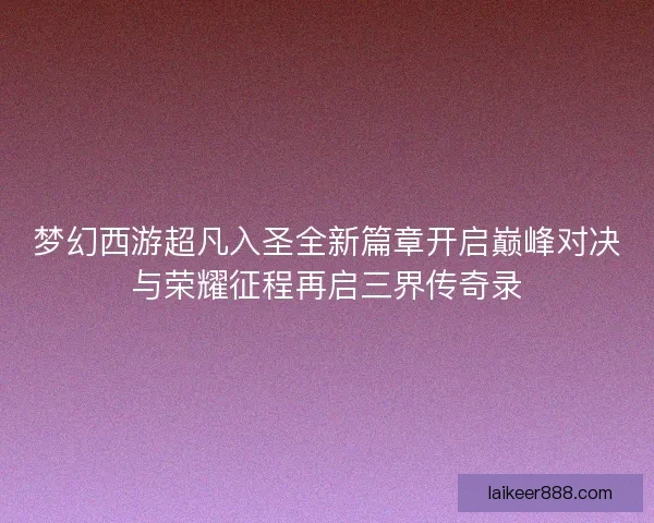 梦幻西游超凡入圣全新篇章开启巅峰对决与荣耀征程再启三界传奇录