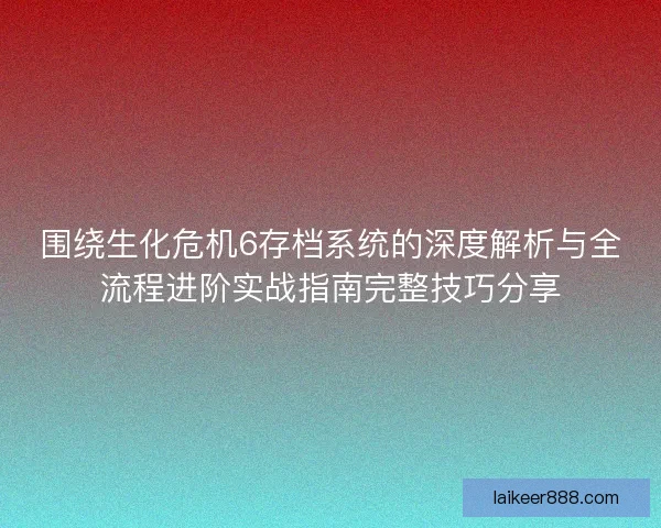 围绕生化危机6存档系统的深度解析与全流程进阶实战指南完整技巧分享